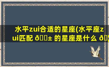 水平zui
合适的星座(水平座zui
匹配 🐱 的星座是什么 🦍 )
